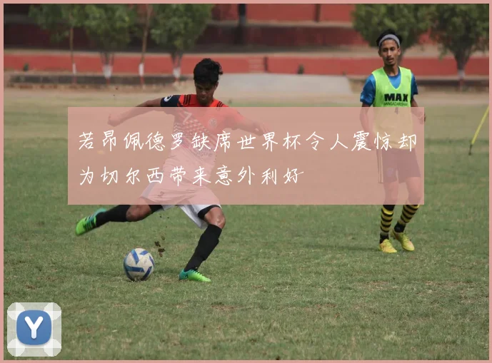 若昂佩德罗缺席世界杯令人震惊却为切尔西带来意外利好