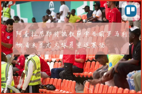 阿奎拉尼即将执教萨索洛前罗马利物浦米兰尤文球员重返赛场