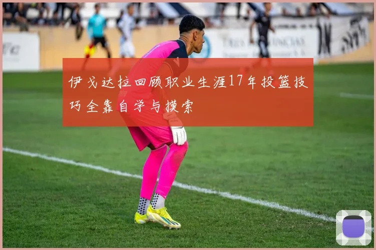 伊戈达拉回顾职业生涯17年投篮技巧全靠自学与摸索