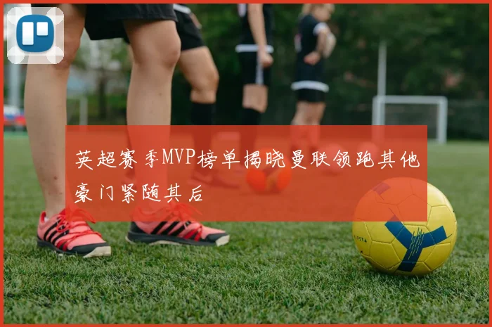 英超赛季MVP榜单揭晓曼联领跑其他豪门紧随其后