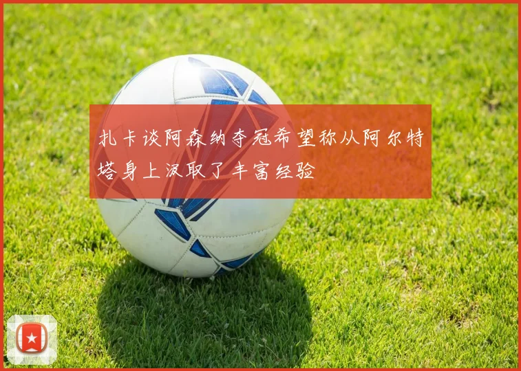 扎卡谈阿森纳夺冠希望称从阿尔特塔身上汲取了丰富经验