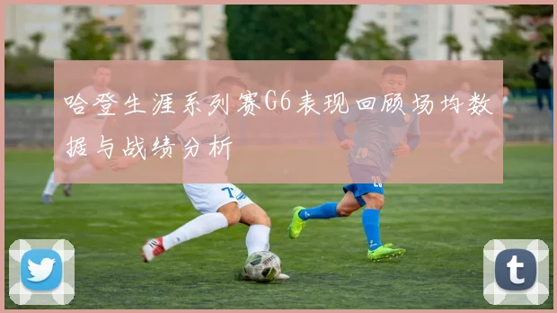 哈登生涯系列赛G6表现回顾场均数据与战绩分析