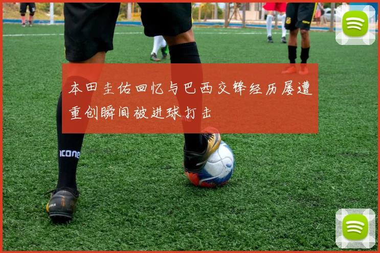 本田圭佑回忆与巴西交锋经历屡遭重创瞬间被进球打击