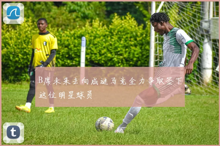 B席未来去向成谜马竞全力争取签下这位明星球员