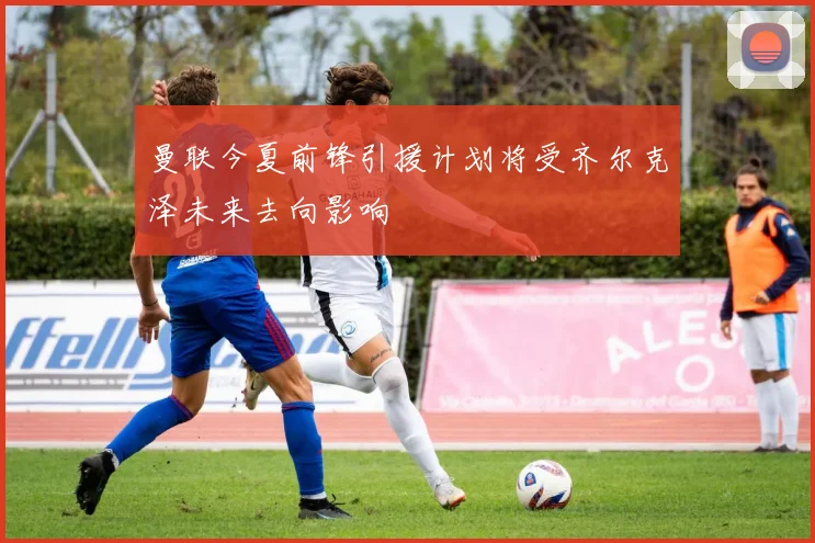 曼联今夏前锋引援计划将受齐尔克泽未来去向影响