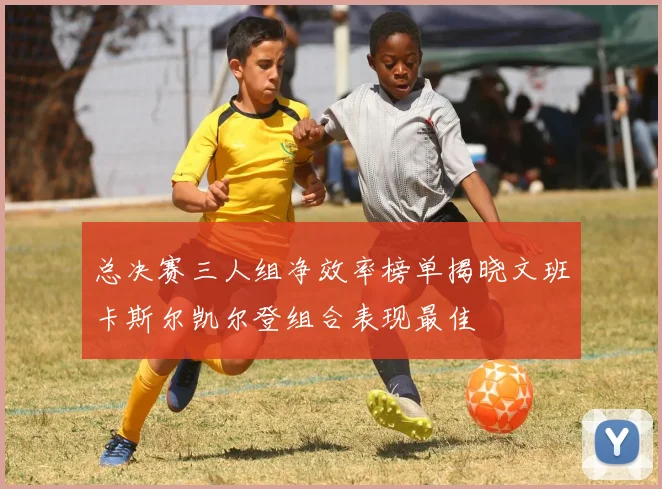 总决赛三人组净效率榜单揭晓文班卡斯尔凯尔登组合表现最佳