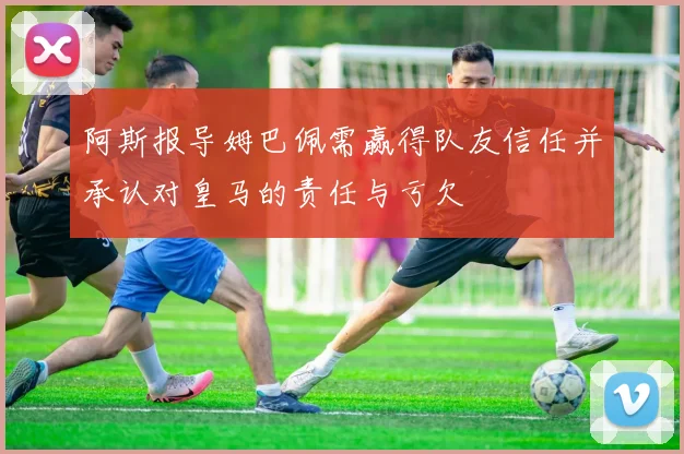 阿斯报导姆巴佩需赢得队友信任并承认对皇马的责任与亏欠