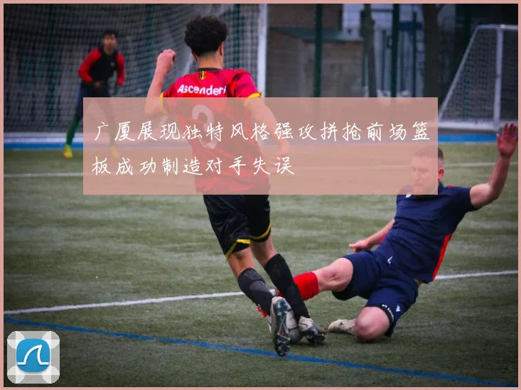 广厦展现独特风格强攻拼抢前场篮板成功制造对手失误