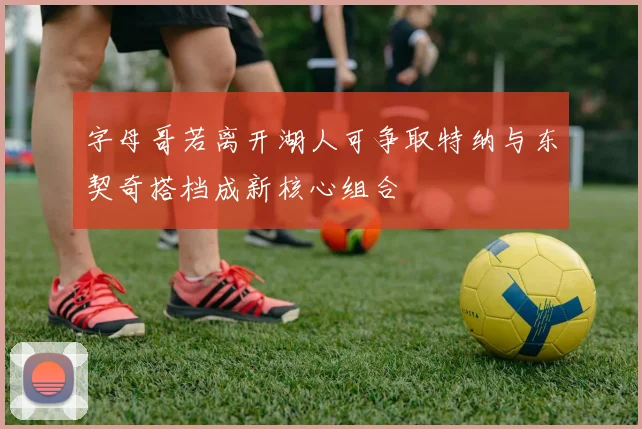 字母哥若离开湖人可争取特纳与东契奇搭档成新核心组合