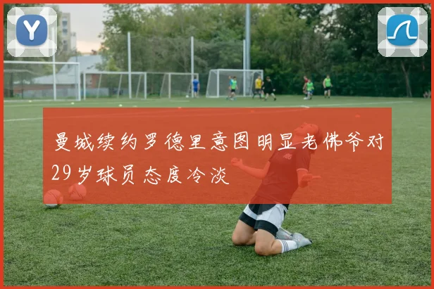 曼城续约罗德里意图明显老佛爷对29岁球员态度冷淡