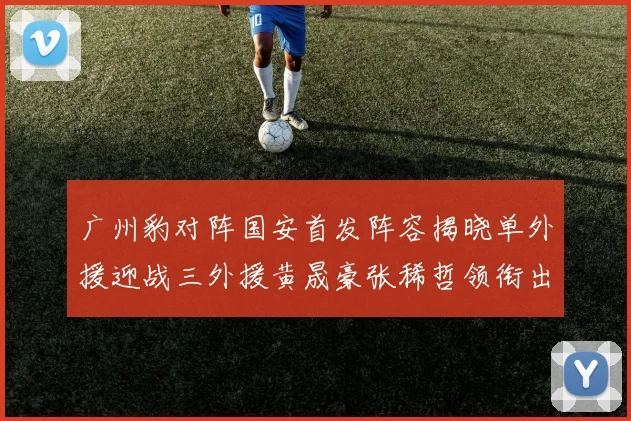 广州豹对阵国安首发阵容揭晓单外援迎战三外援黄晟豪张稀哲领衔出战