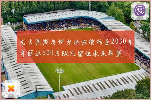尤文图斯与伊尔迪兹续约至2030年年薪达600万欧元留住未来希望