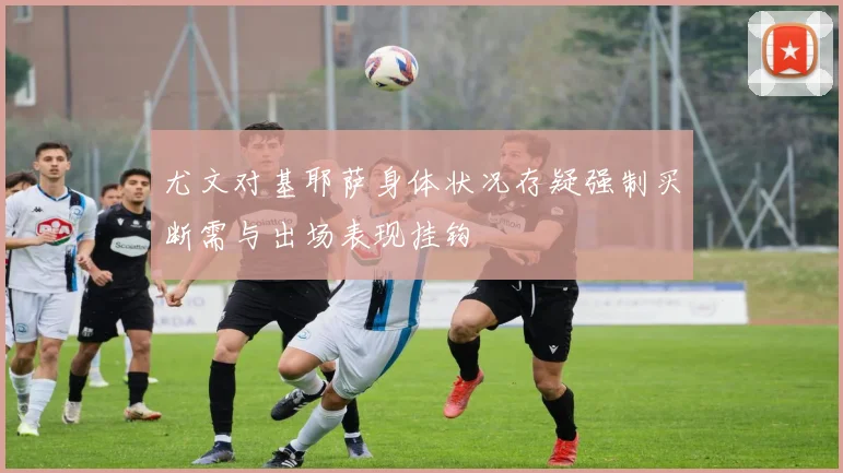 尤文对基耶萨身体状况存疑强制买断需与出场表现挂钩