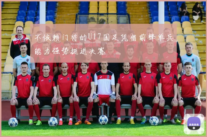 不依赖门将的U17国足凭借前锋单兵能力强势挺进决赛