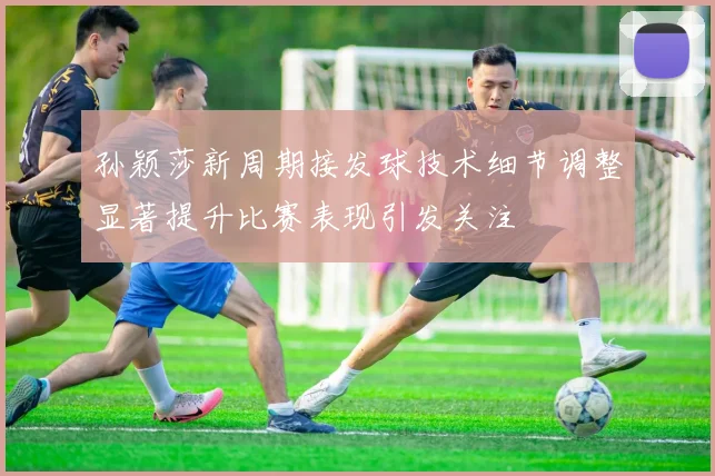 孙颖莎新周期接发球技术细节调整显著提升比赛表现引发关注