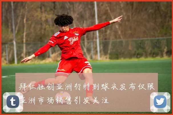 拜仁独创亚洲行特别球衣发布仅限亚洲市场销售引发关注