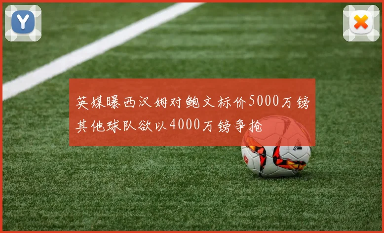 英媒曝西汉姆对鲍文标价5000万镑其他球队欲以4000万镑争抢