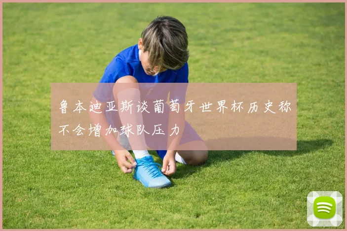 鲁本迪亚斯谈葡萄牙世界杯历史称不会增加球队压力