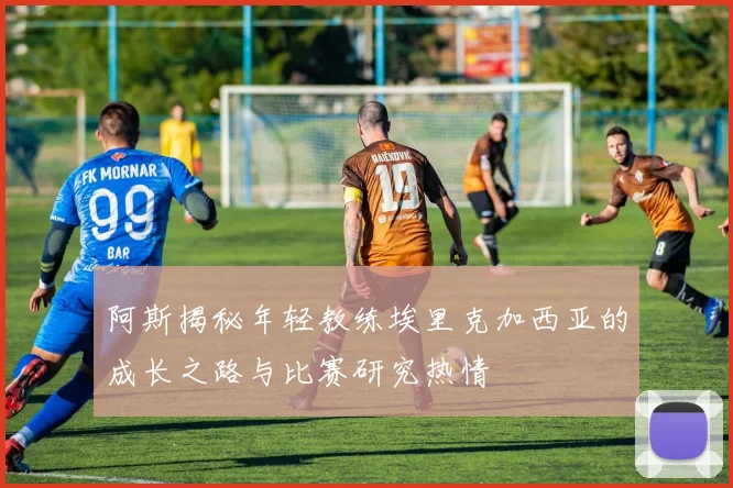 阿斯揭秘年轻教练埃里克加西亚的成长之路与比赛研究热情