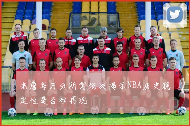 老詹每万分所需场次揭示NBA历史稳定性是否难再现