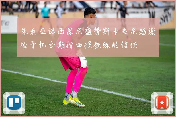 朱利亚诺西蒙尼盛赞斯卡洛尼感谢给予机会期待回报教练的信任