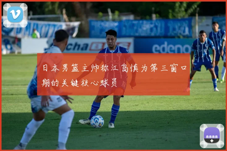 日本男篮主帅称江岛慎为第三窗口期的关键核心球员