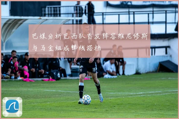 巴媒分析巴西队首发阵容维尼修斯与马金组成锋线搭档