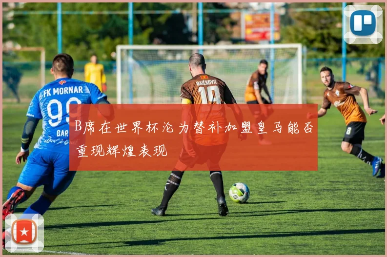 B席在世界杯沦为替补加盟皇马能否重现辉煌表现