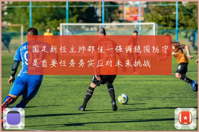 国足新任主帅邵佳一强调稳固防守是首要任务务实应对未来挑战