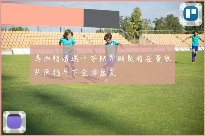 乌加特遭遇十字韧带断裂将在曼联队医指导下全力康复