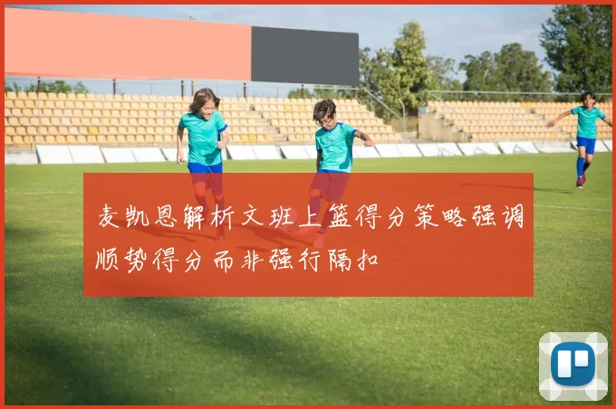 麦凯恩解析文班上篮得分策略强调顺势得分而非强行隔扣