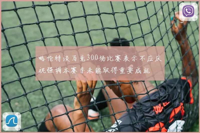 略伦特谈马竞300场比赛表示不应庆祝强调本赛季未能取得重要成就