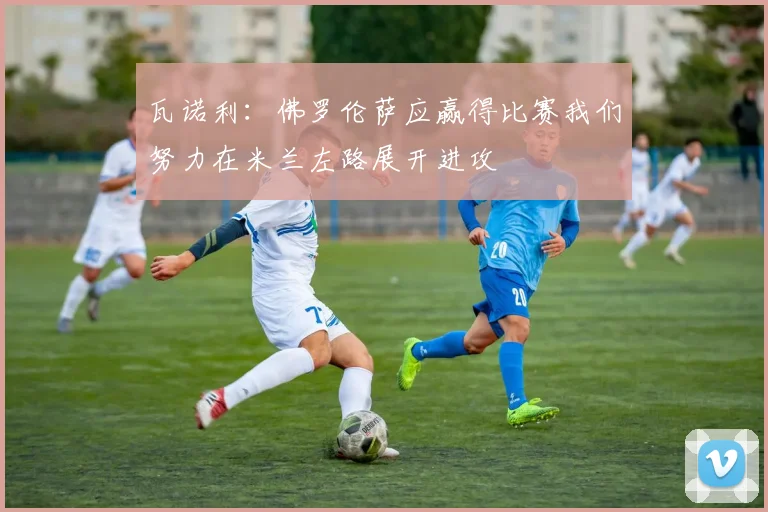 瓦诺利：佛罗伦萨应赢得比赛我们努力在米兰左路展开进攻