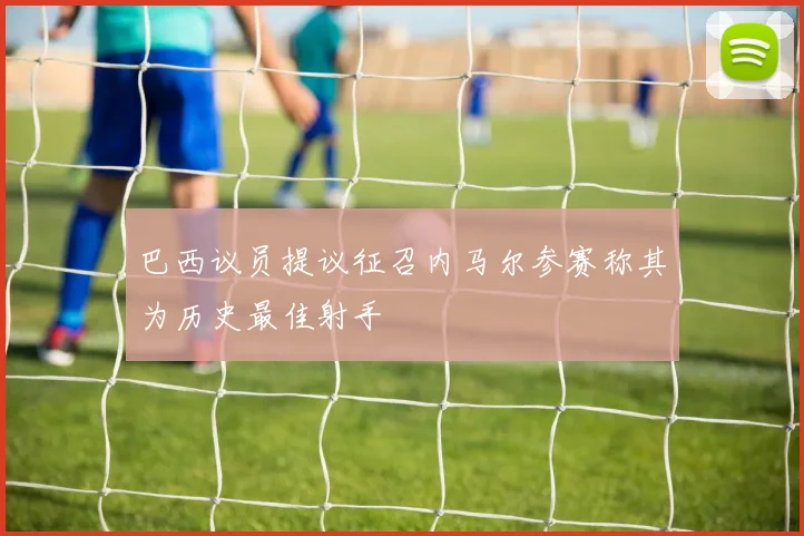巴西议员提议征召内马尔参赛称其为历史最佳射手