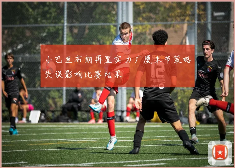 小巴里布朗再显实力广厦末节策略失误影响比赛结果