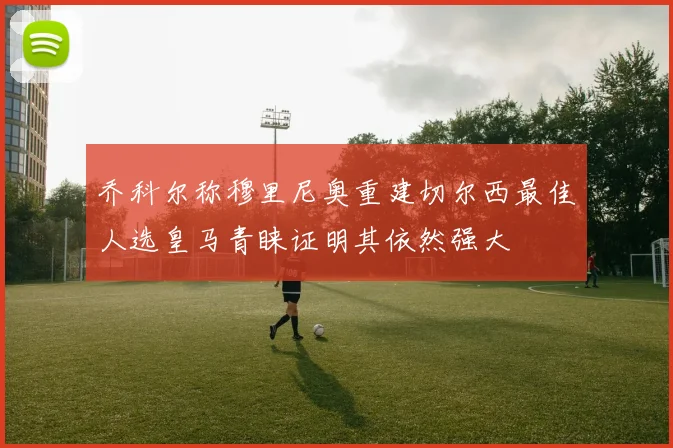 乔科尔称穆里尼奥重建切尔西最佳人选皇马青睐证明其依然强大