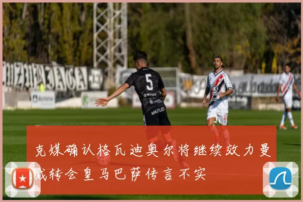 克媒确认格瓦迪奥尔将继续效力曼城转会皇马巴萨传言不实
