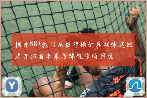 揭开NBA抠门老板邓顿的真相球迷忧虑开拓者未来与球馆修缮困境