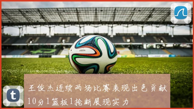 王俊杰连续两场比赛表现出色贡献10分1篮板1抢断展现实力