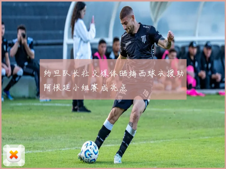 约旦队长社交媒体晒梅西球衣援助阿根廷小组赛成亮点